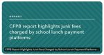 Consumer Financial Protection Bureau (CFPB) Report Highlights Junk Fees Charged by School Lunch Payment Platforms - Families are Paying Costly and Hard-To-Avoid Transaction Fees